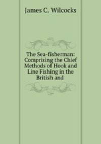 The Sea-fisherman: Comprising the Chief Methods of Hook and Line Fishing in the British and .