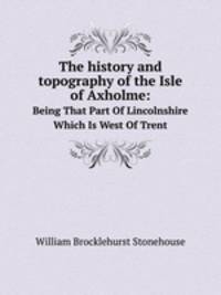 The history and topography of the Isle of Axholme:. Being That Part Of Lincolnshire Which Is West Of Trent