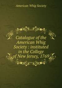 Catalogue of the American Whig Society : instituted in the College of New Jersey, 1769