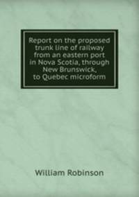 Report on the proposed trunk line of railway from an eastern port in Nova Scotia, through New Brunswick, to Quebec microform