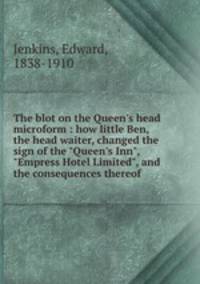 The blot on the Queen`s head microform : how little Ben, the head waiter, changed the sign of the "Queen`s Inn", "Empress Hotel Limited", and the consequences thereof