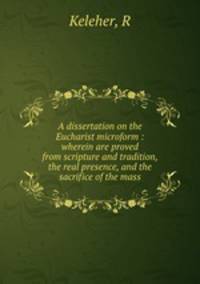 A dissertation on the Eucharist microform : wherein are proved from scripture and tradition, the real presence, and the sacrifice of the mass