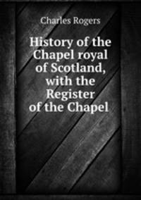 History of the Chapel royal of Scotland, with the Register of the Chapel .
