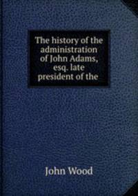 The history of the administration of John Adams, esq. late president of the .