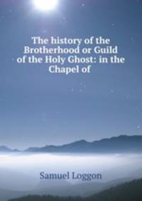 The history of the Brotherhood or Guild of the Holy Ghost: in the Chapel of .