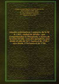 Annales eclesiasticos i seglares, de la M.N. i M.L. ciudad de Sevilla : que comprehenden la Olimpiada, o lustro de la corte en ella : con dos apendices, uno desde el ano de 1671 hasta el de 1728, i otro desde 1734 hasta el de 1746