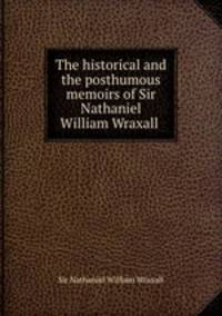 The historical and the posthumous memoirs of Sir Nathaniel William Wraxall .