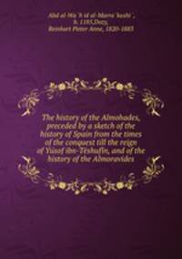 The history of the Almohades, preceded by a sketch of the history of Spain from the times of the conquest till the reign of Yu?sof ibn-Te?shufi?n, and of the history of the Almoravides