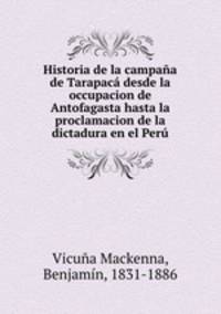 Historia de la campana de Tarapaca desde la occupacion de Antofagasta hasta la proclamacion de la dictadura en el Peru