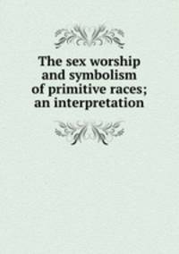 The sex worship and symbolism of primitive races; an interpretation