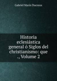 Historia eclesiastica general o Siglos del christianismo: que ., Volume 2