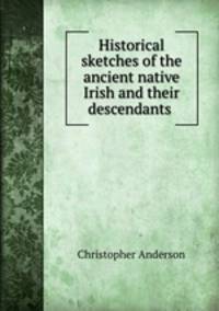 Historical sketches of the ancient native Irish and their descendants .
