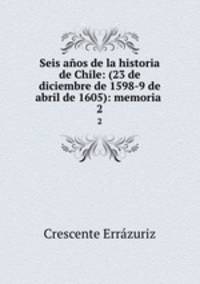 Seis aos de la historia de Chile: (23 de diciembre de 1598-9 de abril de 1605): memoria .. 2