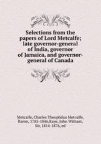 Selections from the papers of Lord Metcalfe; late governor-general of India, governor of Jamaica, and governor-general of Canada