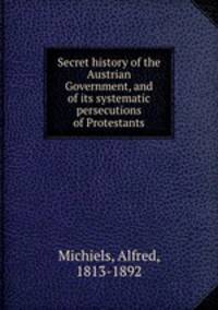 Secret history of the Austrian Government, and of its systematic persecutions of Protestants