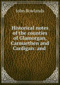 Historical notes of the counties of Glamorgan, Carmarthen and Cardigan: and .
