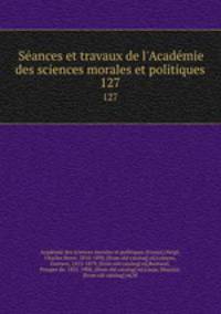 Seances et travaux de l`Academie des sciences morales et politiques. 127