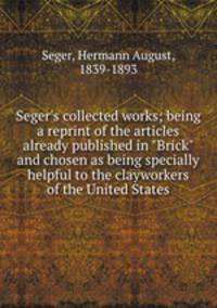 Seger`s collected works; being a reprint of the articles already published in "Brick" and chosen as being specially helpful to the clayworkers of the United States