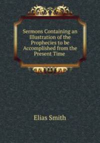 Sermons Containing an Illustration of the Prophecies to be Accomplished from the Present Time .