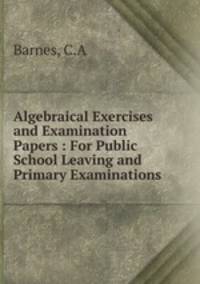 Algebraical Exercises and Examination Papers : For Public School Leaving and Primary Examinations