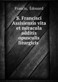 S. Francisci Assisiensis vita et miracula additis opusculis liturgicis .