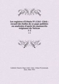 Les registres d`Urbain IV (1261-1264) : recueil des bulles de ce pape publies ou analyses d`aprs les manuscrits originaux du Vatican. 1-2