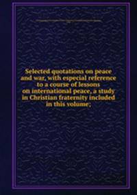 Selected quotations on peace and war, with especial reference to a course of lessons on international peace, a study in Christian fraternity included in this volume;