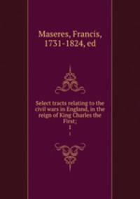 Select tracts relating to the civil wars in England, in the reign of King Charles the First;. 1