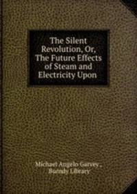 The Silent Revolution, Or, The Future Effects of Steam and Electricity Upon .