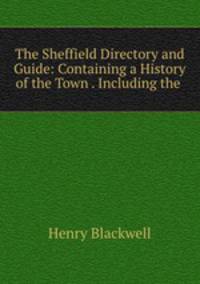 The Sheffield Directory and Guide: Containing a History of the Town . Including the .