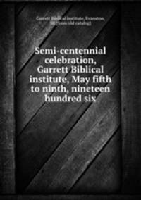 Semi-centennial celebration, Garrett Biblical institute, May fifth to ninth, nineteen hundred six