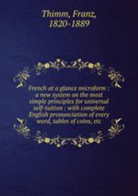 French at a glance microform : a new system on the most simple principles for universal self-tuition : with complete English pronunciation of every word, tables of coins, etc.