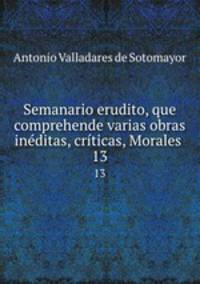Semanario erudito, que comprehende varias obras inditas, crticas, Morales .. 13