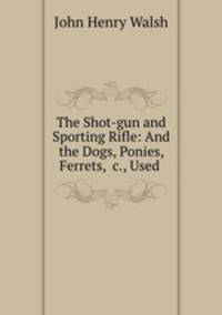 The Shot-gun and Sporting Rifle: And the Dogs, Ponies, Ferrets, &c., Used .