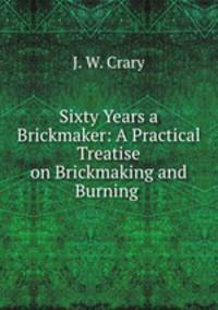 Sixty Years a Brickmaker: A Practical Treatise on Brickmaking and Burning .
