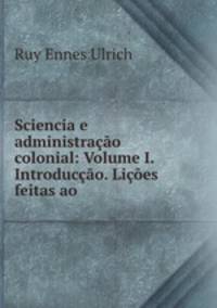 Sciencia e administracao colonial: Volume I. Introduccao. Licoes feitas ao .