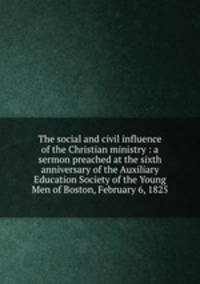 The social and civil influence of the Christian ministry : a sermon preached at the sixth anniversary of the Auxiliary Education Society of the Young Men of Boston, February 6, 1825.
