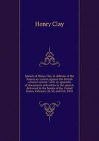 Speech of Henry Clay, in defence of the American system, against the British colonial system : with an appendix of documents referred to in the speech, delivered in the Senate of the United States, February 2d, 3d, and 6th, 1832