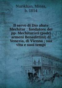 Il servo di Dio abate Mechitar : fondatore dei pp. Mechitaristi (padri armeni Benedittini) di Venezia, di Vienna ; sua vita e suoi tempi