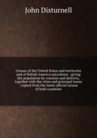 Census of the United States and territories and of British America microform : giving the population by counties and districts, together with the cities and principal towns : copied from the latest official census of both countries
