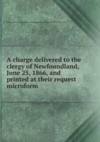 A charge delivered to the clergy of Newfoundland, June 25, 1866, and printed at their request microform