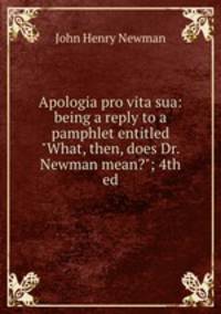 Apologia pro vita sua: being a reply to a pamphlet entitled "What, then, does Dr. Newman mean?"; 4th ed.