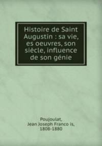 Histoire de Saint Augustin : sa vie, es oeuvres, son siecle, influence de son genie