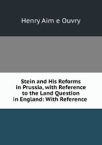 Stein and His Reforms in Prussia, with Reference to the Land Question in England: With Reference .