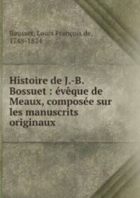 Histoire de J.-B. Bossuet : eveque de Meaux, composee sur les manuscrits originaux