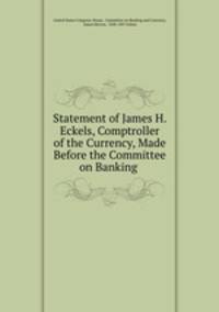 Statement of James H. Eckels, Comptroller of the Currency, Made Before the Committee on Banking .