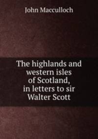 The highlands and western isles of Scotland, in letters to sir Walter Scott