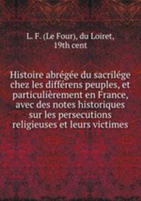 Histoire abregee du sacrilege chez les differens peuples, et particulierement en France, avec des notes historiques sur les persecutions religieuses et leurs victimes