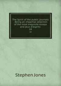 The Spirit of the public journals . Being an impartial selection of the most exquisite essays and jeux d`esprits . 18