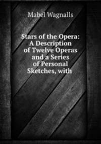 Stars of the Opera: A Description of Twelve Operas and a Series of Personal Sketches, with .